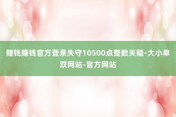 赌钱赚钱官方登录失守10500点整数关隘-大小单双网站-官方网站