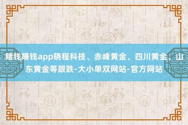 赌钱赚钱app晓程科技、赤峰黄金、四川黄金、山东黄金等跟跌-大小单双网站-官方网站