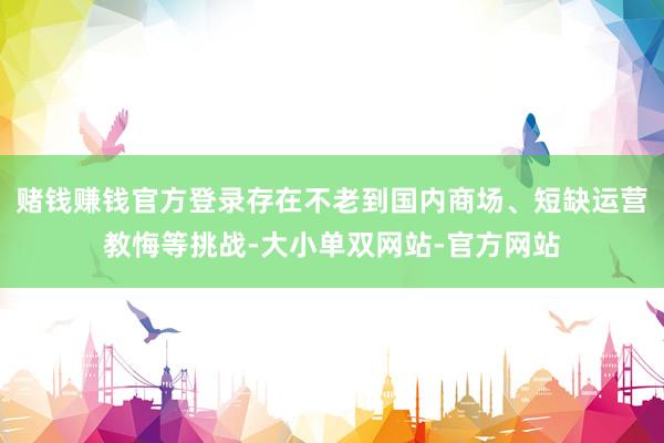 赌钱赚钱官方登录存在不老到国内商场、短缺运营教悔等挑战-大小单双网站-官方网站