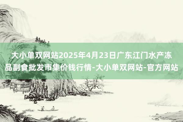 大小单双网站2025年4月23日广东江门水产冻品副食批发市集价钱行情-大小单双网站-官方网站