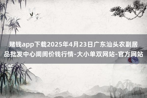 赌钱app下载2025年4月23日广东汕头农副居品批发中心阛阓价钱行情-大小单双网站-官方网站