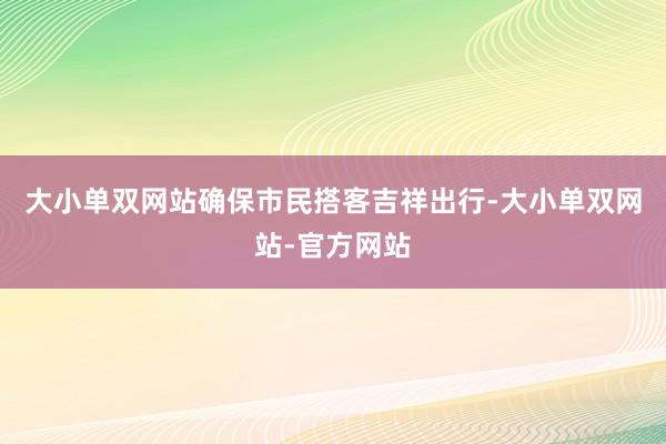 大小单双网站确保市民搭客吉祥出行-大小单双网站-官方网站