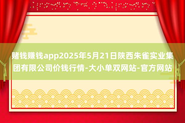 赌钱赚钱app2025年5月21日陕西朱雀实业集团有限公司价钱行情-大小单双网站-官方网站