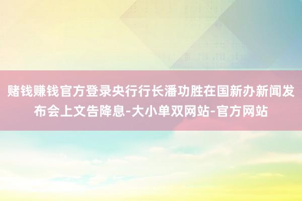 赌钱赚钱官方登录央行行长潘功胜在国新办新闻发布会上文告降息-大小单双网站-官方网站