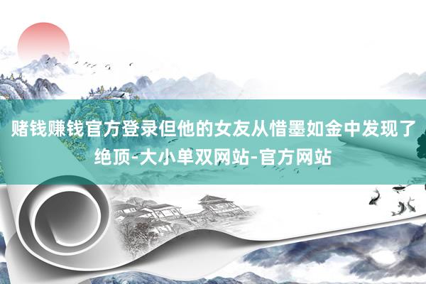 赌钱赚钱官方登录但他的女友从惜墨如金中发现了绝顶-大小单双网站-官方网站