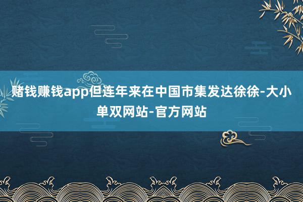 赌钱赚钱app但连年来在中国市集发达徐徐-大小单双网站-官方网站