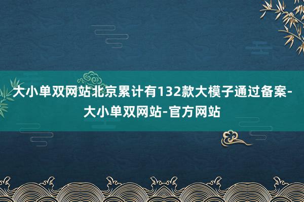 大小单双网站北京累计有132款大模子通过备案-大小单双网站-官方网站