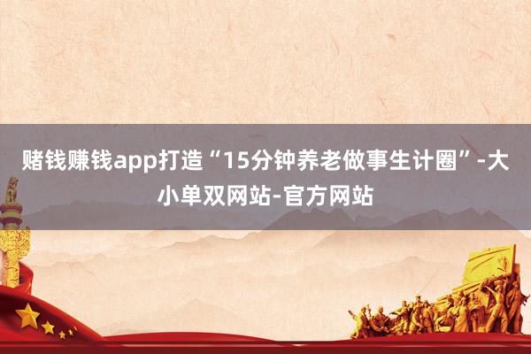 赌钱赚钱app打造“15分钟养老做事生计圈”-大小单双网站-官方网站