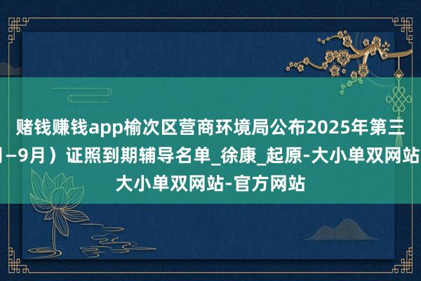 赌钱赚钱app榆次区营商环境局公布2025年第三季度（7月—9月）证照到期辅导名单_徐康_起原-大小单双网站-官方网站