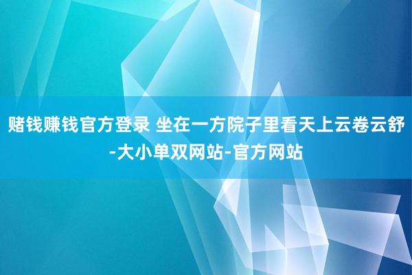 赌钱赚钱官方登录 坐在一方院子里看天上云卷云舒-大小单双网站-官方网站