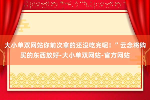 大小单双网站你前次拿的还没吃完呢！”云念将购买的东西放好-大小单双网站-官方网站