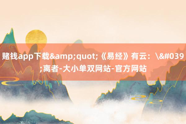 赌钱app下载&quot;《易经》有云：'离者-大小单双网站-官方网站