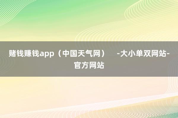 赌钱赚钱app（中国天气网）    -大小单双网站-官方网站