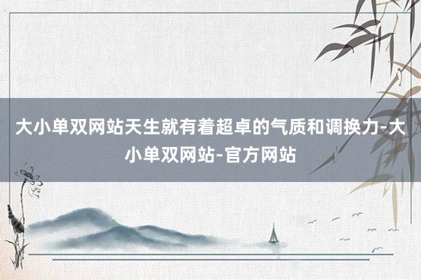 大小单双网站天生就有着超卓的气质和调换力-大小单双网站-官方网站