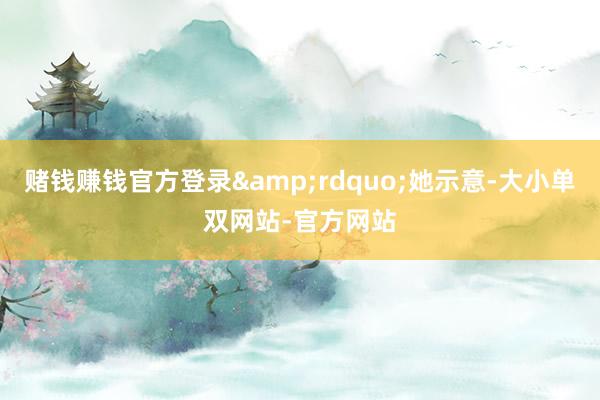 赌钱赚钱官方登录&rdquo;她示意-大小单双网站-官方网站