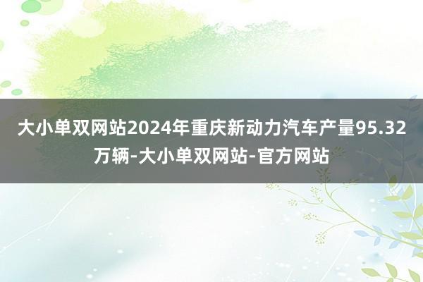 大小单双网站2024年重庆新动力汽车产量95.32万辆-大小单双网站-官方网站