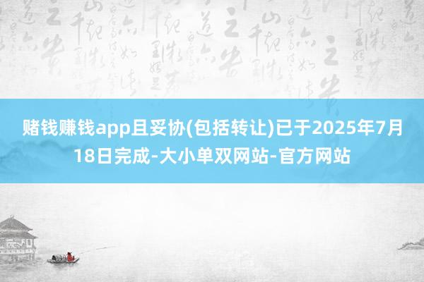 赌钱赚钱app且妥协(包括转让)已于2025年7月18日完成-大小单双网站-官方网站