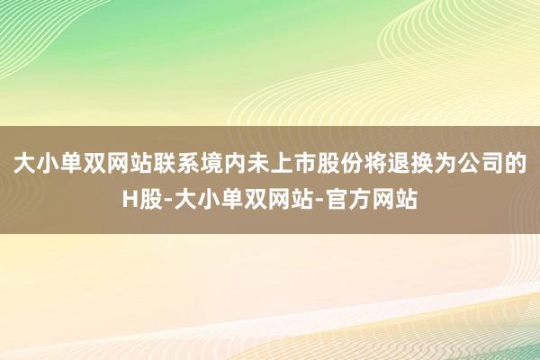 大小单双网站联系境内未上市股份将退换为公司的H股-大小单双网站-官方网站