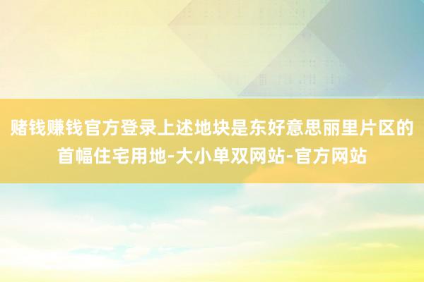 赌钱赚钱官方登录上述地块是东好意思丽里片区的首幅住宅用地-大小单双网站-官方网站