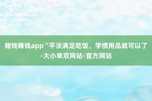 赌钱赚钱app“平淡满足吃饭、学惯用品就可以了-大小单双网站-官方网站