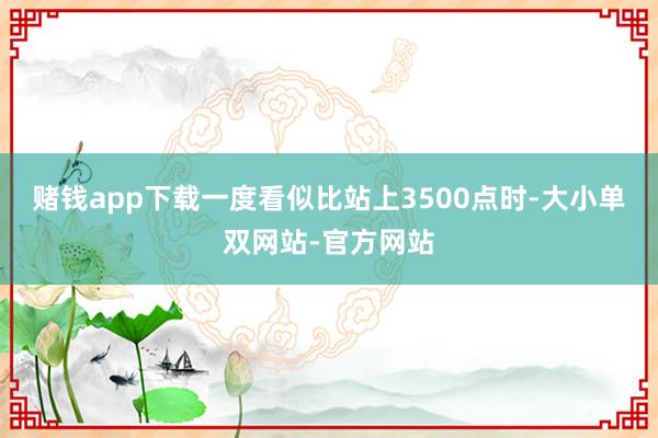 赌钱app下载一度看似比站上3500点时-大小单双网站-官方网站