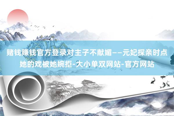 赌钱赚钱官方登录对主子不献媚——元妃探亲时点她的戏被她婉拒-大小单双网站-官方网站