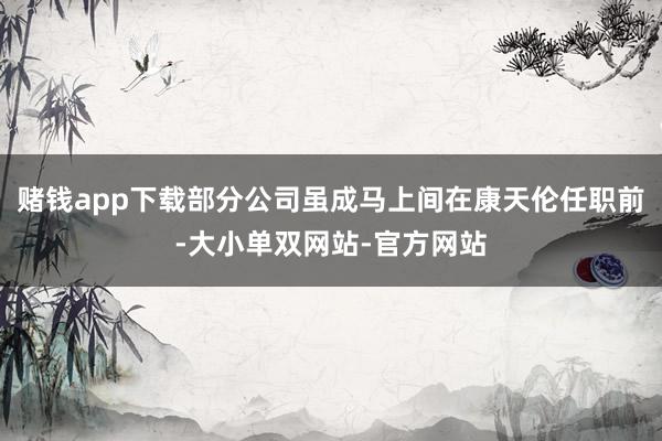 赌钱app下载部分公司虽成马上间在康天伦任职前-大小单双网站-官方网站