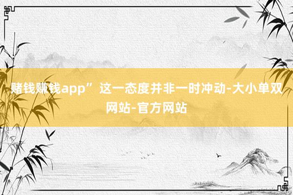 赌钱赚钱app” 这一态度并非一时冲动-大小单双网站-官方网站