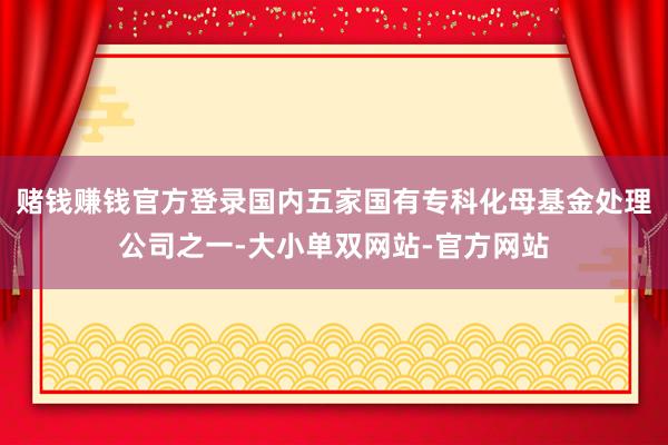 赌钱赚钱官方登录国内五家国有专科化母基金处理公司之一-大小单双网站-官方网站