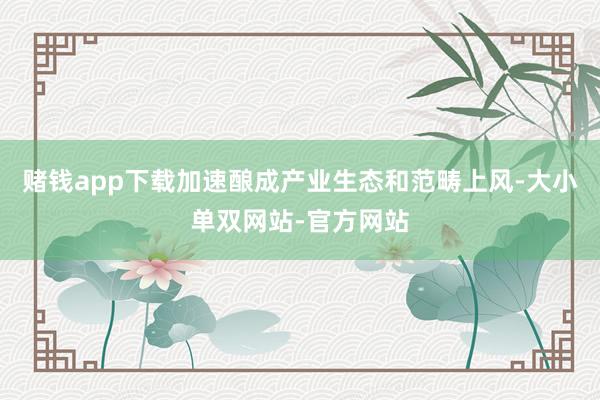 赌钱app下载加速酿成产业生态和范畴上风-大小单双网站-官方网站