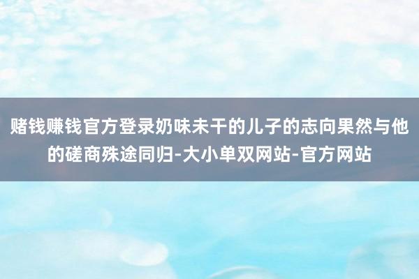 赌钱赚钱官方登录奶味未干的儿子的志向果然与他的磋商殊途同归-大小单双网站-官方网站