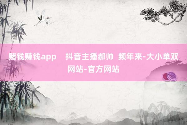 赌钱赚钱app    抖音主播郝帅  频年来-大小单双网站-官方网站