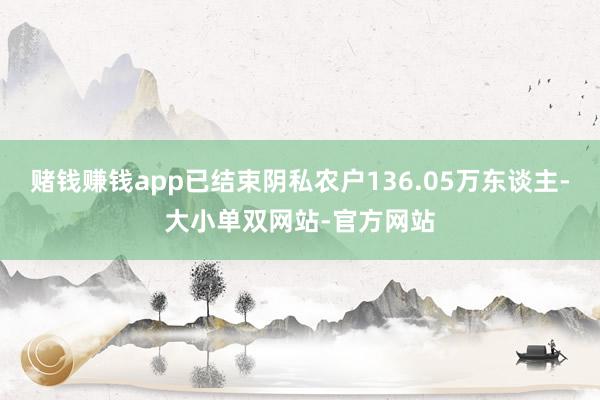 赌钱赚钱app已结束阴私农户136.05万东谈主-大小单双网站-官方网站