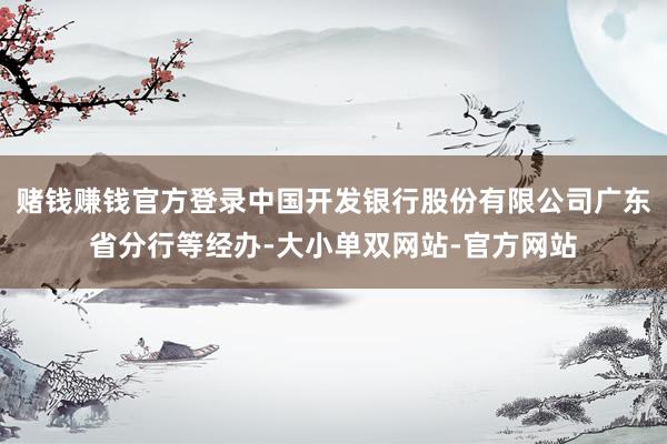 赌钱赚钱官方登录中国开发银行股份有限公司广东省分行等经办-大小单双网站-官方网站