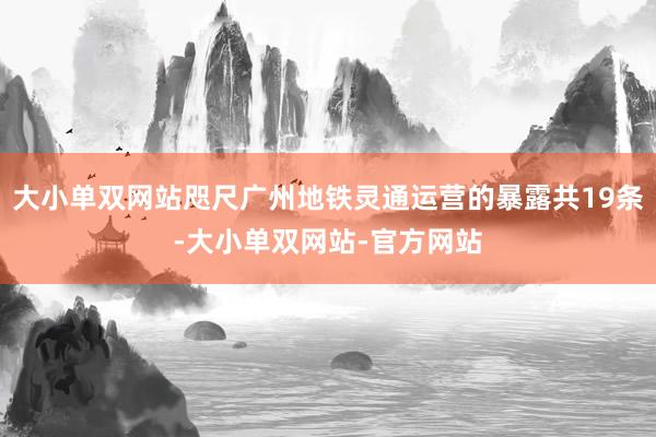 大小单双网站咫尺广州地铁灵通运营的暴露共19条-大小单双网站-官方网站