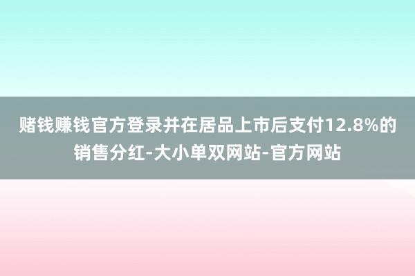 赌钱赚钱官方登录并在居品上市后支付12.8%的销售分红-大小单双网站-官方网站