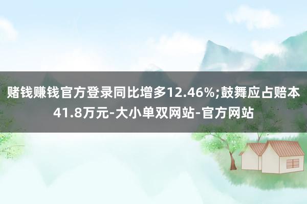 赌钱赚钱官方登录同比增多12.46%;鼓舞应占赔本41.8万元-大小单双网站-官方网站