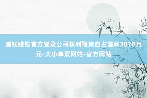 赌钱赚钱官方登录公司权利鞭策应占溢利3070万元-大小单双网站-官方网站
