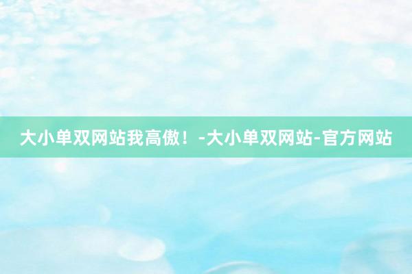 大小单双网站我高傲！-大小单双网站-官方网站