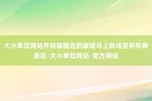 大小单双网站并哄骗随后的破绽马上转场至祈年殿景区-大小单双网站-官方网站