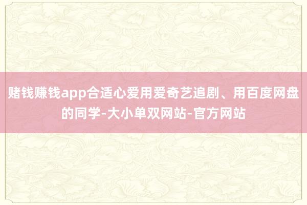 赌钱赚钱app合适心爱用爱奇艺追剧、用百度网盘的同学-大小单双网站-官方网站