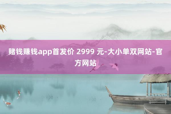 赌钱赚钱app首发价 2999 元-大小单双网站-官方网站