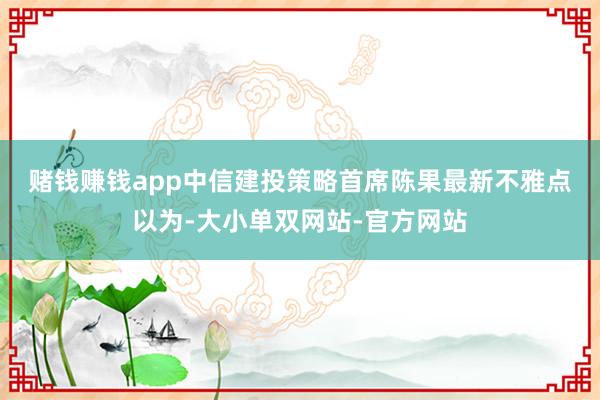 赌钱赚钱app　　中信建投策略首席陈果最新不雅点以为-大小单双网站-官方网站