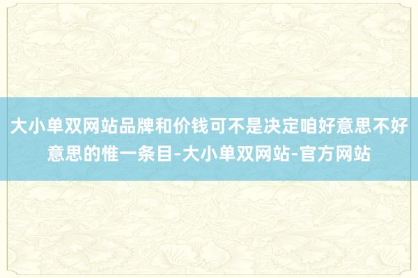 大小单双网站品牌和价钱可不是决定咱好意思不好意思的惟一条目-大小单双网站-官方网站