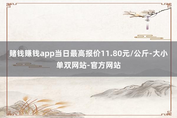 赌钱赚钱app当日最高报价11.80元/公斤-大小单双网站-官方网站