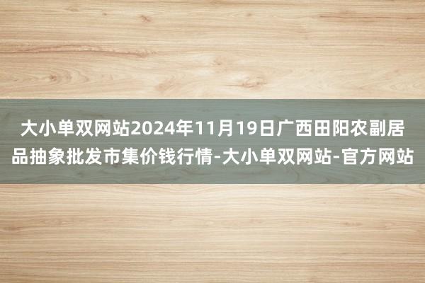 大小单双网站2024年11月19日广西田阳农副居品抽象批发市集价钱行情-大小单双网站-官方网站