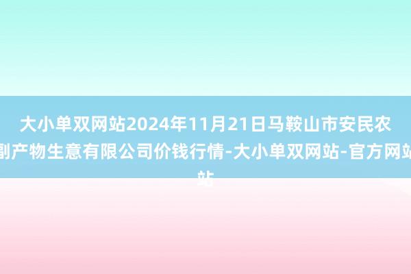 大小单双网站2024年11月21日马鞍山市安民农副产物生意有限公司价钱行情-大小单双网站-官方网站