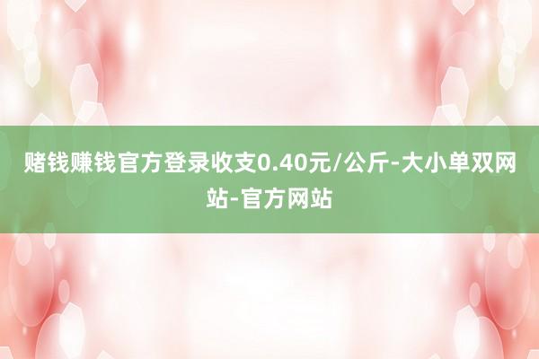 赌钱赚钱官方登录收支0.40元/公斤-大小单双网站-官方网站