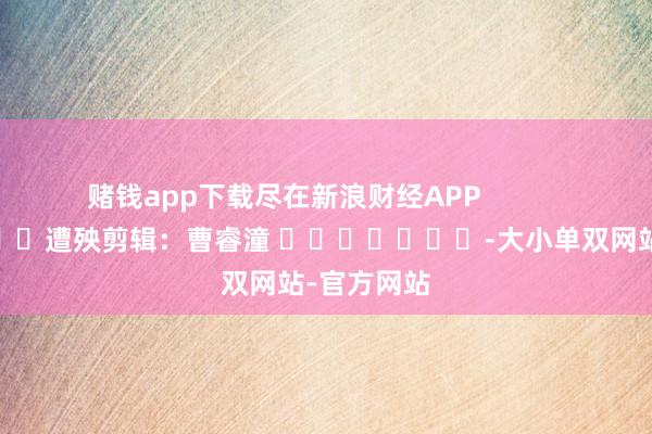 赌钱app下载尽在新浪财经APP 遭殃剪辑:曹睿潼 -大小单双网站-官方网站