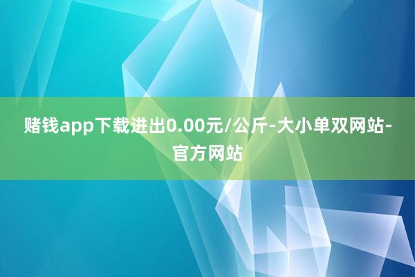 赌钱app下载进出0.00元/公斤-大小单双网站-官方网站